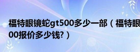 福特眼镜蛇gt500多少一部（福特眼镜蛇gt500报价多少钱?）