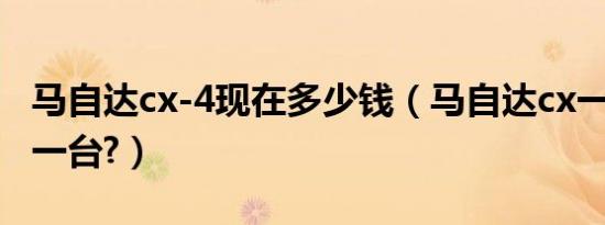 马自达cx-4现在多少钱（马自达cx一4多少钱一台?）