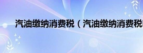 汽油缴纳消费税（汽油缴纳消费税吗）