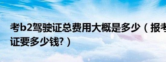 考b2驾驶证总费用大概是多少（报考b2驾驶证要多少钱?）
