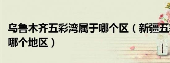 乌鲁木齐五彩湾属于哪个区（新疆五彩湾属于哪个地区）