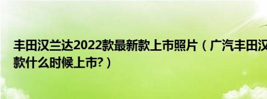 丰田汉兰达2022款最新款上市照片（广汽丰田汉兰达2020款什么时候上市?）