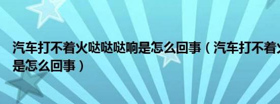 汽车打不着火哒哒哒响是怎么回事（汽车打不着火哒哒声音是怎么回事）