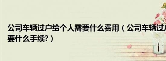 公司车辆过户给个人需要什么费用（公司车辆过户给个人需要什么手续?）