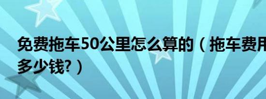 免费拖车50公里怎么算的（拖车费用50公里多少钱?）