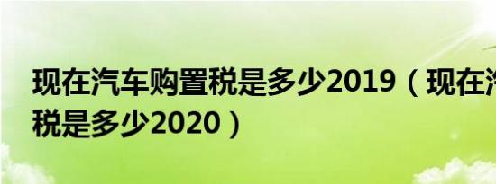 现在汽车购置税是多少2019（现在汽车购置税是多少2020）