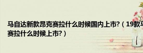 马自达新款昂克赛拉什么时候国内上市?（19款马自达昂克赛拉什么时候上市?）