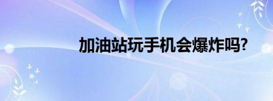 加油站玩手机会爆炸吗?