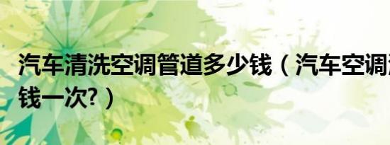 汽车清洗空调管道多少钱（汽车空调清洗多少钱一次?）