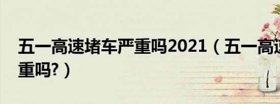 五一高速堵车严重吗2021（五一高速堵车严重吗?）