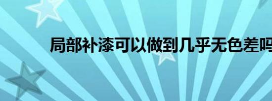 局部补漆可以做到几乎无色差吗
