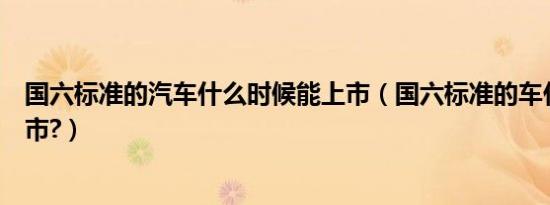 国六标准的汽车什么时候能上市（国六标准的车什么时候上市?）
