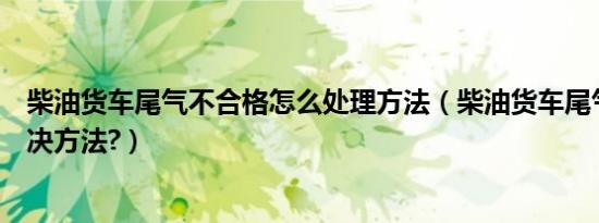 柴油货车尾气不合格怎么处理方法（柴油货车尾气不合格解决方法?）