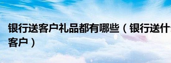 银行送客户礼品都有哪些（银行送什么礼品给客户）