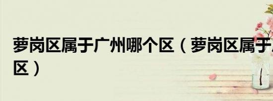 萝岗区属于广州哪个区（萝岗区属于广州哪个区）