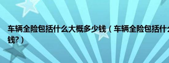 车辆全险包括什么大概多少钱（车辆全险包括什么大概多少钱?）