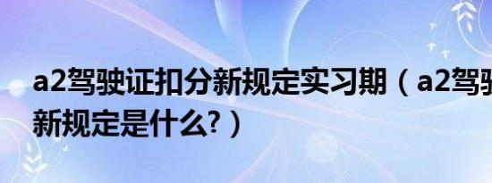 a2驾驶证扣分新规定实习期（a2驾驶证扣分新规定是什么?）