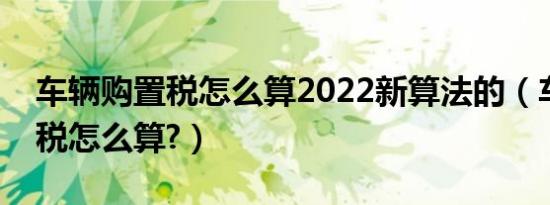 车辆购置税怎么算2022新算法的（车辆购置税怎么算?）