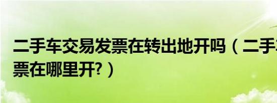 二手车交易发票在转出地开吗（二手车交易发票在哪里开?）