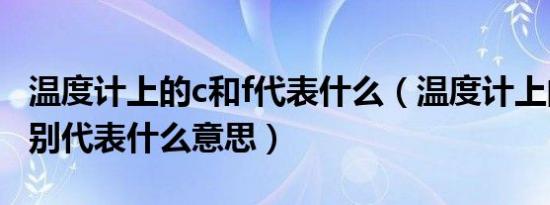 温度计上的c和f代表什么（温度计上的c和f分别代表什么意思）