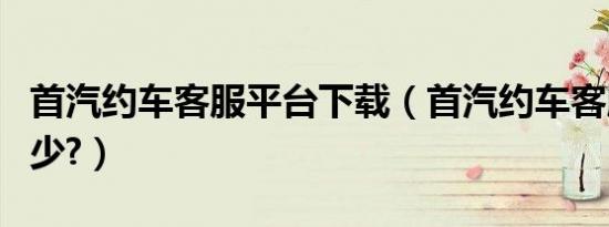 首汽约车客服平台下载（首汽约车客服电话多少?）