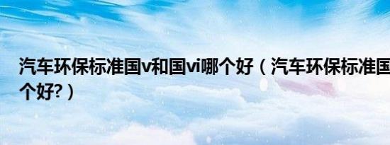 汽车环保标准国v和国vi哪个好（汽车环保标准国v和国vi哪个好?）