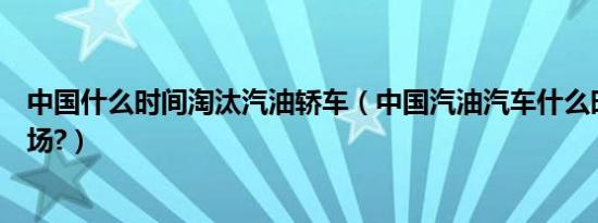 中国什么时间淘汰汽油轿车（中国汽油汽车什么时候淘汰市场?）