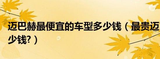 迈巴赫最便宜的车型多少钱（最贵迈巴赫车多少钱?）