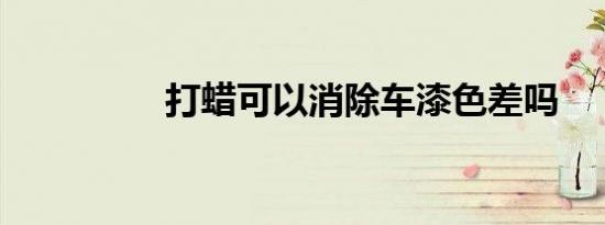 打蜡可以消除车漆色差吗
