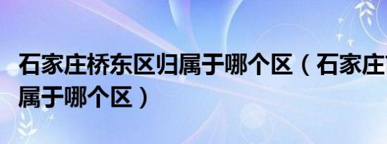 石家庄桥东区归属于哪个区（石家庄市桥东区属于哪个区）
