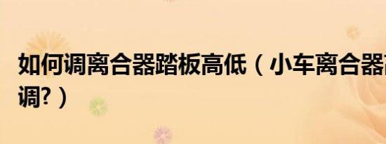 如何调离合器踏板高低（小车离合器高低怎么调?）
