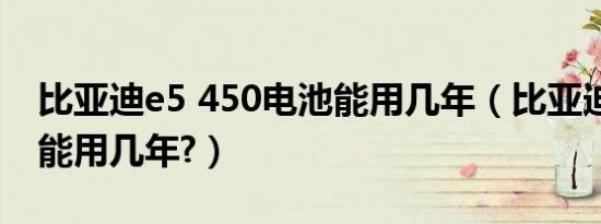 比亚迪e5 450电池能用几年（比亚迪e5电池能用几年?）