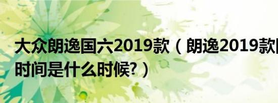 大众朗逸国六2019款（朗逸2019款国六上市时间是什么时候?）