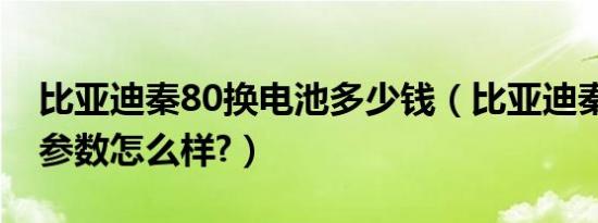 比亚迪秦80换电池多少钱（比亚迪秦80配置参数怎么样?）