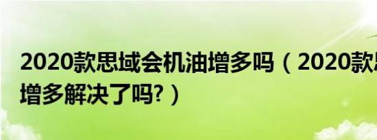 2020款思域会机油增多吗（2020款思域机油增多解决了吗?）