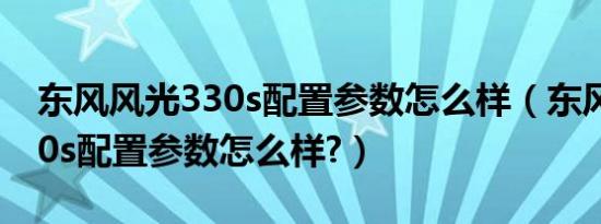 东风风光330s配置参数怎么样（东风风光330s配置参数怎么样?）