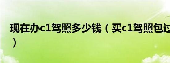 现在办c1驾照多少钱（买c1驾照包过多少钱?）