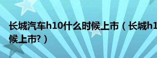 长城汽车h10什么时候上市（长城h10什么时候上市?）