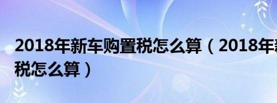 2018年新车购置税怎么算（2018年新车购置税怎么算）