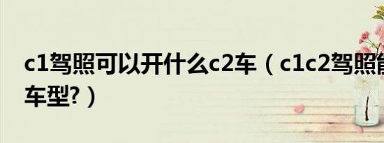 c1驾照可以开什么c2车（c1c2驾照能开什么车型?）