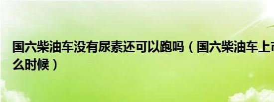 国六柴油车没有尿素还可以跑吗（国六柴油车上市时间是什么时候）