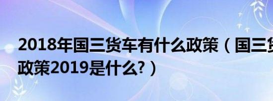 2018年国三货车有什么政策（国三货车最新政策2019是什么?）