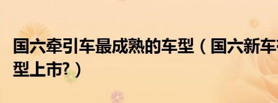国六牵引车最成熟的车型（国六新车有哪些车型上市?）