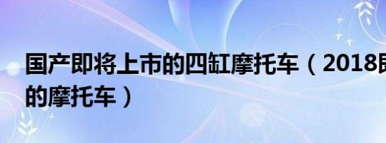 国产即将上市的四缸摩托车（2018即将上市的摩托车）