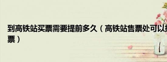 到高铁站买票需要提前多久（高铁站售票处可以提前多久买票）