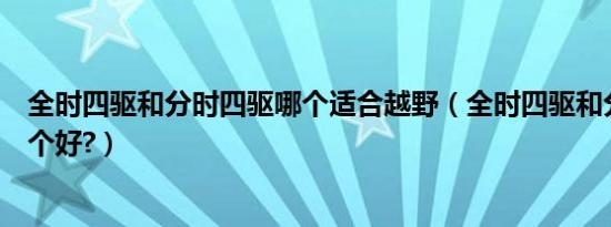全时四驱和分时四驱哪个适合越野（全时四驱和分时四驱哪个好?）