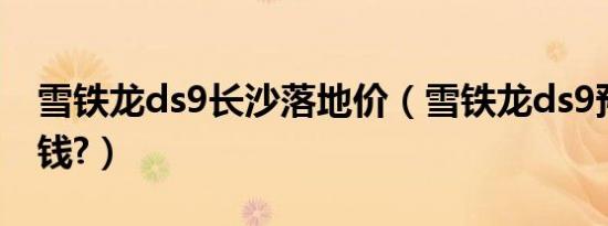 雪铁龙ds9长沙落地价（雪铁龙ds9预计多少钱?）