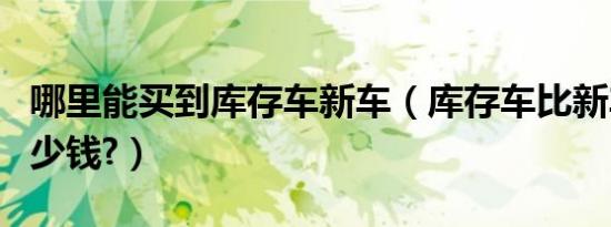 哪里能买到库存车新车（库存车比新车便宜多少钱?）