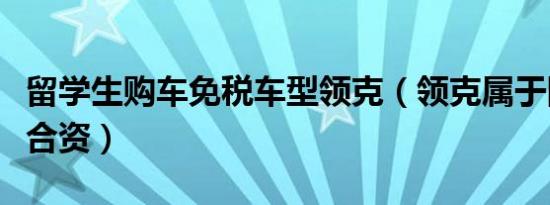 留学生购车免税车型领克（领克属于国产还是合资）