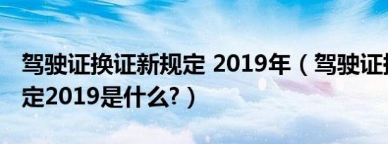 驾驶证换证新规定 2019年（驾驶证换证新规定2019是什么?）